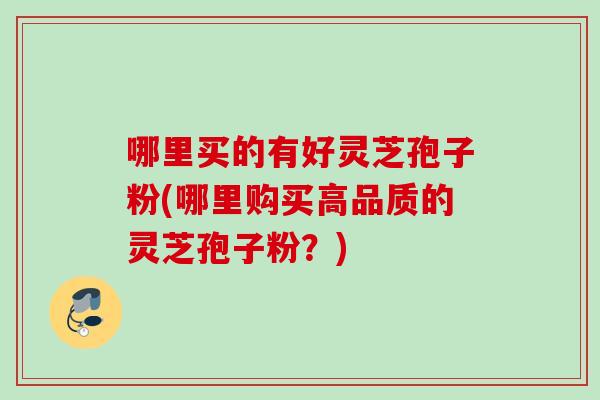 哪里买的有好灵芝孢子粉(哪里购买高品质的灵芝孢子粉?) 哪里买的有好灵芝孢子粉(哪里购买高品质的灵芝孢子粉?)