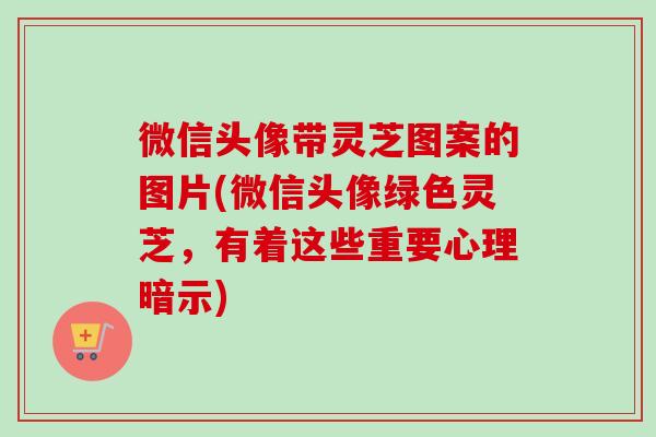 微信头像带灵芝图案的图片(微信头像绿色灵芝,有着这些重要心理暗示) 微信头像带灵芝图案的图片(微信头像绿色灵芝,有着这些重要心理暗示)