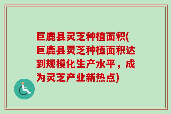 巨鹿县灵芝种植面积(巨鹿县灵芝种植面积达到规模化生产水平,成为灵芝产业新热点) 巨鹿县灵芝种植面积(巨鹿县灵芝种植面积达到规模化生产水平,成为灵芝产业新热点)