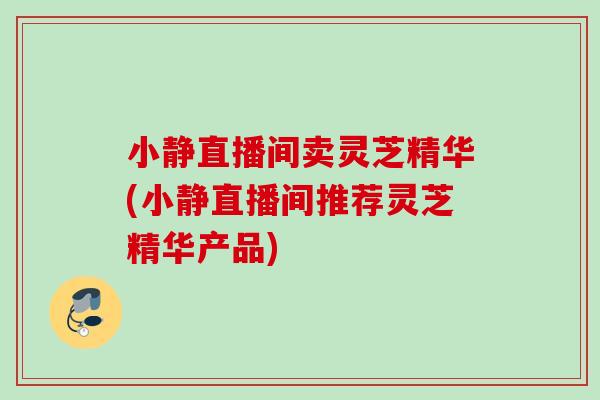 小静直播间卖灵芝精华(小静直播间推荐灵芝精华产品) 小静直播间卖灵芝精华(小静直播间推荐灵芝精华产品)