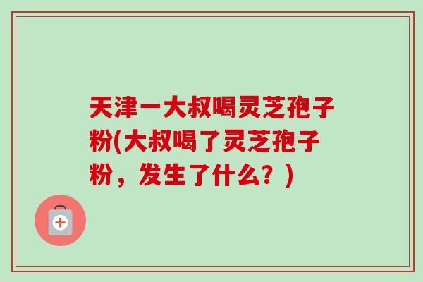 天津一大叔喝灵芝孢子粉(大叔喝了灵芝孢子粉，发生了什么？)