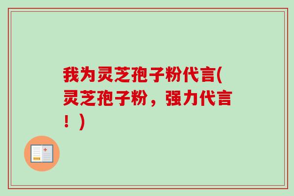 我为灵芝孢子粉代言(灵芝孢子粉,强力代言!) 我为灵芝孢子粉代言(灵芝孢子粉,强力代言!)
