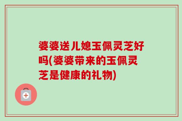 婆婆送儿媳玉佩灵芝好吗(婆婆带来的玉佩灵芝是健康的礼物) 婆婆送儿媳玉佩灵芝好吗(婆婆带来的玉佩灵芝是健康的礼物)