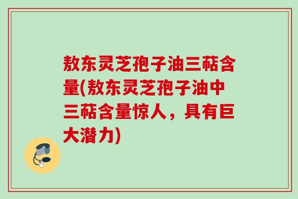 敖东灵芝孢子油三萜含量(敖东灵芝孢子油中三萜含量惊人，具有巨大潜力)