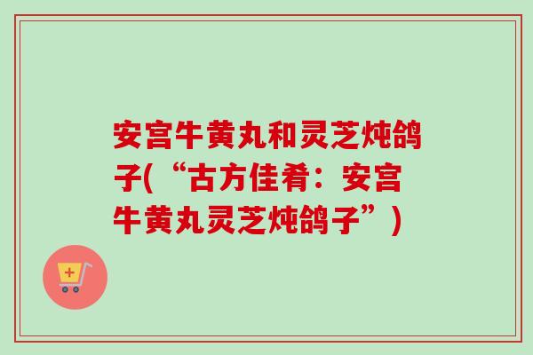 安宫牛黄丸和灵芝炖鸽子(“古方佳肴：安宫牛黄丸灵芝炖鸽子”)
