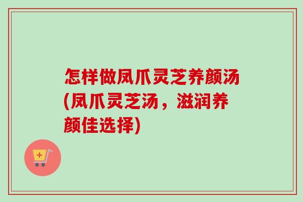 怎样做凤爪灵芝养颜汤(凤爪灵芝汤，滋润养颜佳选择)
