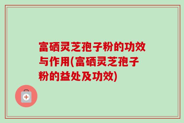 富硒灵芝孢子粉的功效与作用(富硒灵芝孢子粉的益处及功效)