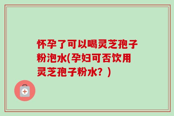 怀孕了可以喝灵芝孢子粉泡水(孕妇可否饮用灵芝孢子粉水?) 怀孕了可以喝灵芝孢子粉泡水(孕妇可否饮用灵芝孢子粉水?)