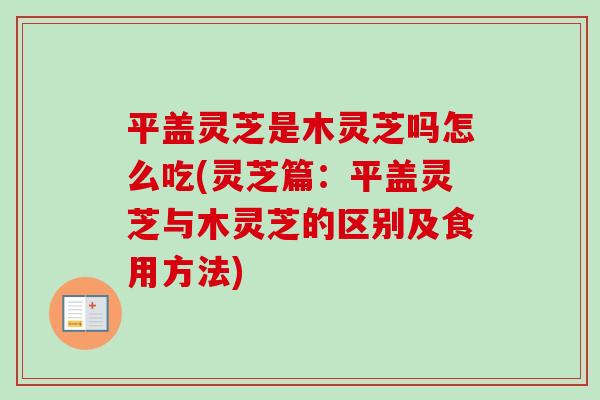 平盖灵芝是木灵芝吗怎么吃(灵芝篇：平盖灵芝与木灵芝的区别及食用方法)