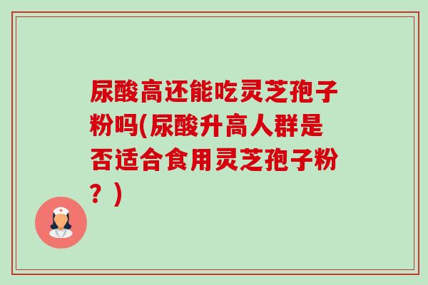 尿酸高还能吃灵芝孢子粉吗(尿酸升高人群是否适合食用灵芝孢子粉?) 尿酸高还能吃灵芝孢子粉吗(尿酸升高人群是否适合食用灵芝孢子粉?)