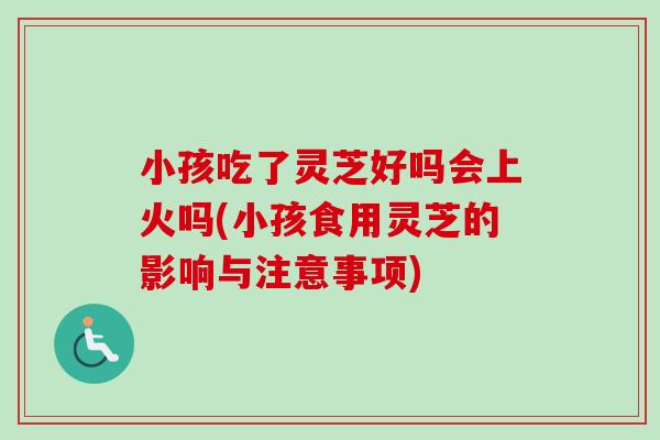 小孩吃了灵芝好吗会上火吗(小孩食用灵芝的影响与注意事项)