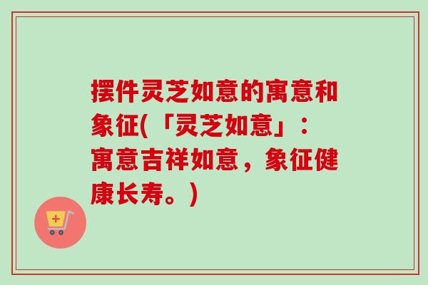 摆件灵芝如意的寓意和象征(「灵芝如意」:寓意吉祥如意,象征健康长寿。) 摆件灵芝如意的寓意和象征(「灵芝如意」:寓意吉祥如意,象征健康长寿。)