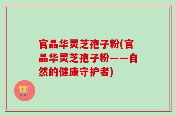 官晶华灵芝孢子粉(官晶华灵芝孢子粉——自然的健康守护者)