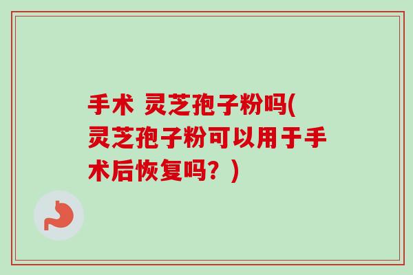 手术 灵芝孢子粉吗(灵芝孢子粉可以用于手术后恢复吗?) 手术 灵芝孢子粉吗(灵芝孢子粉可以用于手术后恢复吗?)