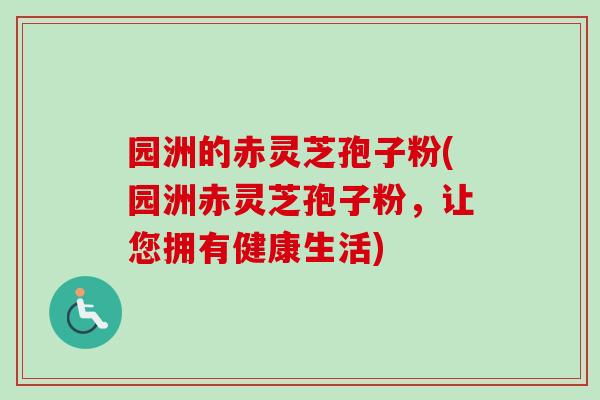 园洲的赤灵芝孢子粉(园洲赤灵芝孢子粉,让您拥有健康生活) 园洲的赤灵芝孢子粉(园洲赤灵芝孢子粉,让您拥有健康生活)