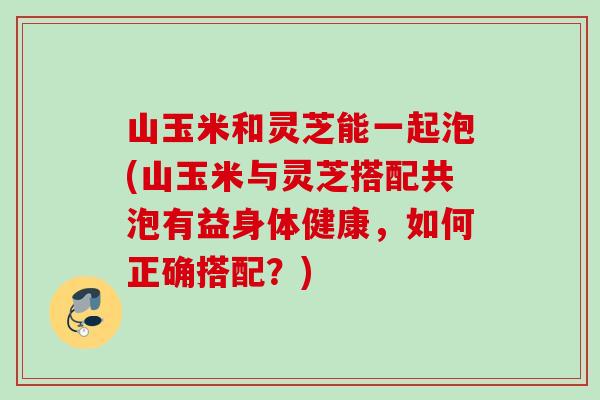 山玉米和灵芝能一起泡(山玉米与灵芝搭配共泡有益身体健康,如何正确搭配?) 山玉米和灵芝能一起泡(山玉米与灵芝搭配共泡有益身体健康,如何正确搭配?)