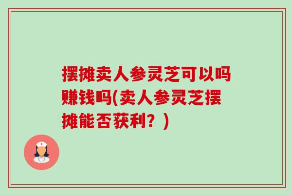 摆摊卖人参灵芝可以吗赚钱吗(卖人参灵芝摆摊能否获利?) 摆摊卖人参灵芝可以吗赚钱吗(卖人参灵芝摆摊能否获利?)