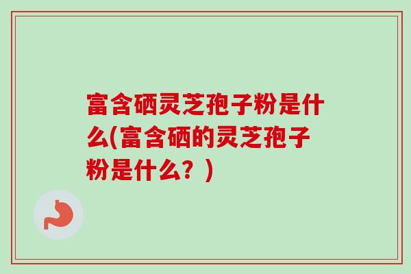 富含硒灵芝孢子粉是什么(富含硒的灵芝孢子粉是什么?) 富含硒灵芝孢子粉是什么(富含硒的灵芝孢子粉是什么?)