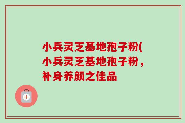 小兵灵芝基地孢子粉(小兵灵芝基地孢子粉,补身养颜之佳品 小兵灵芝基地孢子粉(小兵灵芝基地孢子粉,补身养颜之佳品
