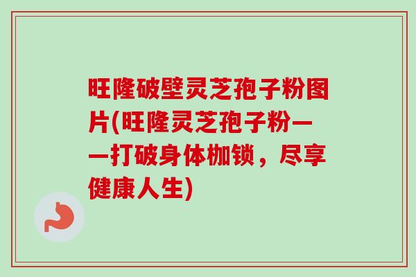 旺隆破壁灵芝孢子粉图片(旺隆灵芝孢子粉——打破身体枷锁，尽享健康人生)