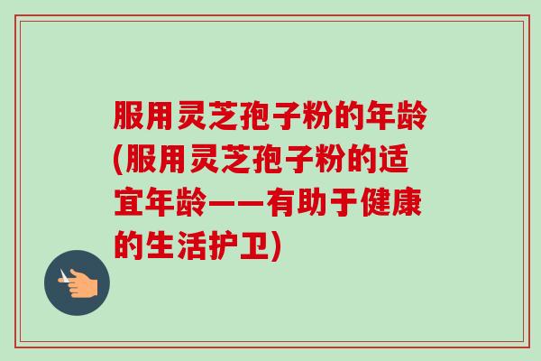 服用灵芝孢子粉的年龄(服用灵芝孢子粉的适宜年龄——有助于健康的生活护卫) 服用灵芝孢子粉的年龄(服用灵芝孢子粉的适宜年龄——有助于健康的生活护卫)