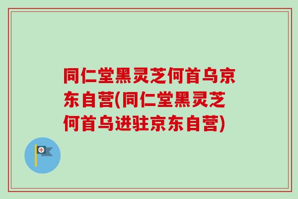 同仁堂黑灵芝何首乌京东自营(同仁堂黑灵芝何首乌进驻京东自营)
