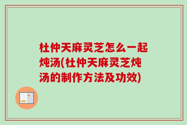杜仲天麻灵芝怎么一起炖汤(杜仲天麻灵芝炖汤的制作方法及功效) 杜仲天麻灵芝怎么一起炖汤(杜仲天麻灵芝炖汤的制作方法及功效)