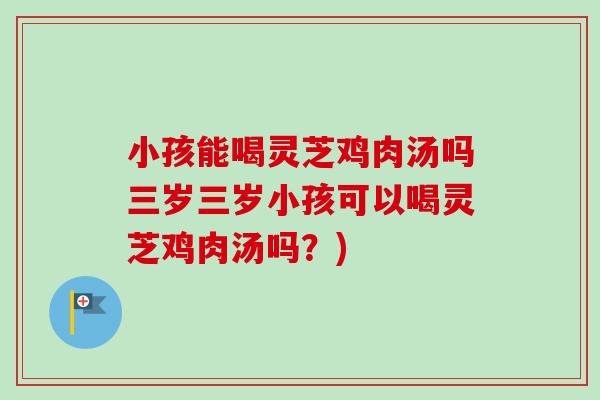 小孩能喝灵芝鸡肉汤吗三岁三岁小孩可以喝灵芝鸡肉汤吗?) 小孩能喝灵芝鸡肉汤吗三岁三岁小孩可以喝灵芝鸡肉汤吗?)