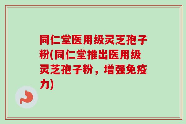 同仁堂医用级灵芝孢子粉(同仁堂推出医用级灵芝孢子粉，增强免疫力)