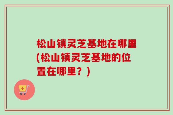 松山镇灵芝基地在哪里(松山镇灵芝基地的位置在哪里?) 松山镇灵芝基地在哪里(松山镇灵芝基地的位置在哪里?)