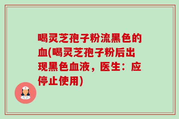 喝灵芝孢子粉流黑色的(喝灵芝孢子粉后出现黑色液,医生:应停止使用) 喝灵芝孢子粉流黑色的(喝灵芝孢子粉后出现黑色液,医生:应停止使用)