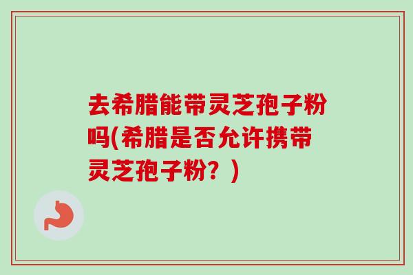 去希腊能带灵芝孢子粉吗(希腊是否允许携带灵芝孢子粉?) 去希腊能带灵芝孢子粉吗(希腊是否允许携带灵芝孢子粉?)