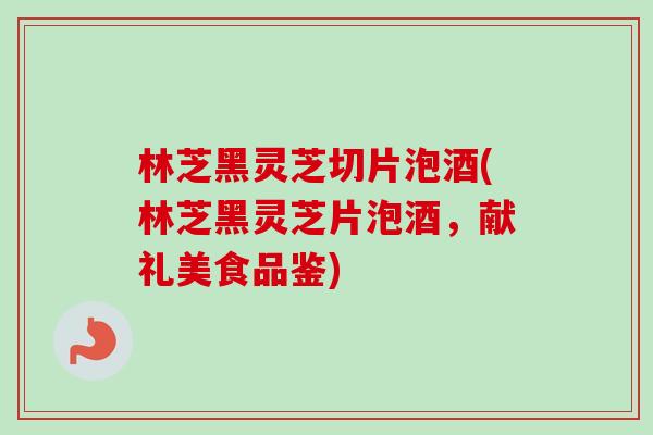 林芝黑灵芝切片泡酒(林芝黑灵芝片泡酒,献礼美食品鉴) 林芝黑灵芝切片泡酒(林芝黑灵芝片泡酒,献礼美食品鉴)
