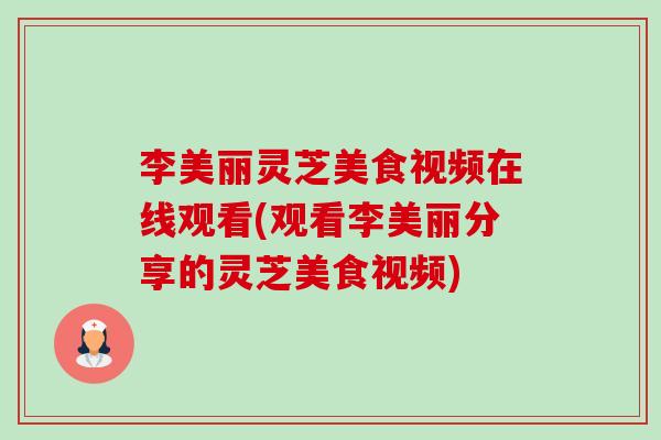 李美丽灵芝美食视频在线观看(观看李美丽分享的灵芝美食视频)