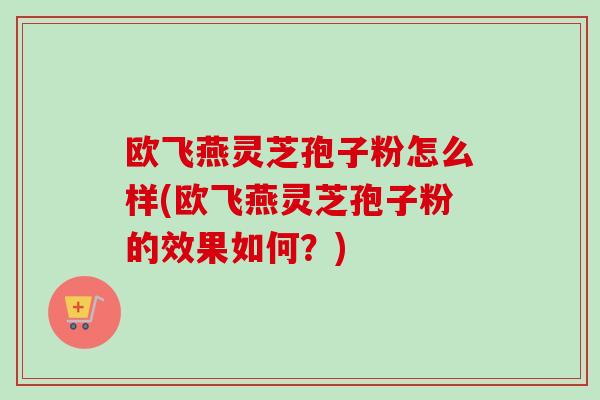 欧飞燕灵芝孢子粉怎么样(欧飞燕灵芝孢子粉的效果如何?) 欧飞燕灵芝孢子粉怎么样(欧飞燕灵芝孢子粉的效果如何?)