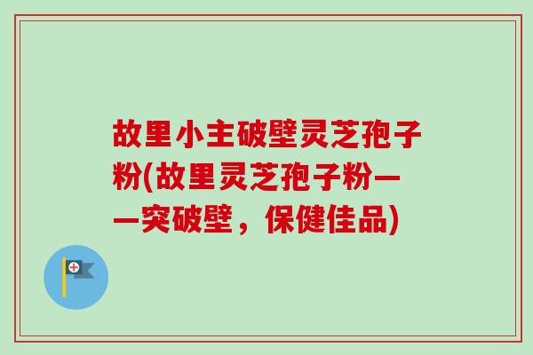 故里小主破壁灵芝孢子粉(故里灵芝孢子粉——突破壁,保健佳品) 故里小主破壁灵芝孢子粉(故里灵芝孢子粉——突破壁,保健佳品)
