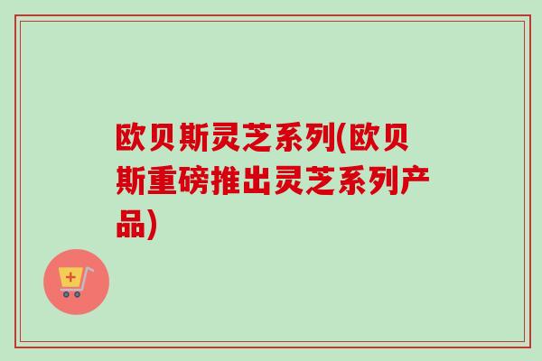 欧贝斯灵芝系列(欧贝斯重磅推出灵芝系列产品) 欧贝斯灵芝系列(欧贝斯重磅推出灵芝系列产品)