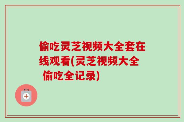 偷吃灵芝视频大全套在线观看(灵芝视频大全 偷吃全记录) 偷吃灵芝视频大全套在线观看(灵芝视频大全 偷吃全记录)
