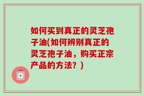 如何买到真正的灵芝孢子油(如何辨别真正的灵芝孢子油,购买正宗产品的方法?) 如何买到真正的灵芝孢子油(如何辨别真正的灵芝孢子油,购买正宗产品的方法?)