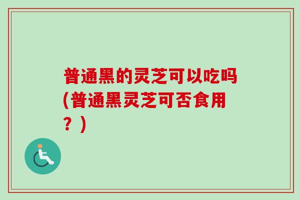 普通黑的灵芝可以吃吗(普通黑灵芝可否食用?) 普通黑的灵芝可以吃吗(普通黑灵芝可否食用?)