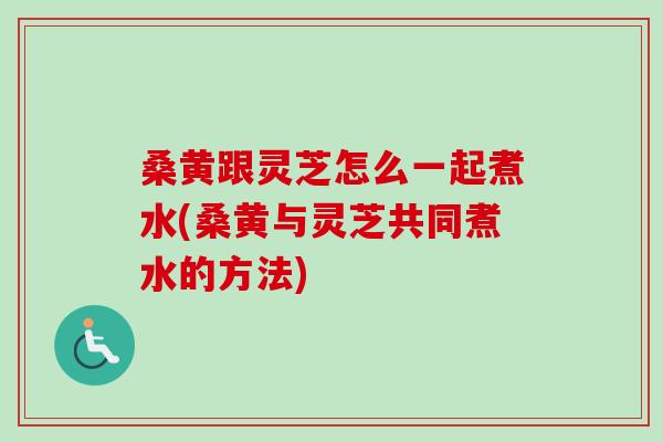 桑黄跟灵芝怎么一起煮水(桑黄与灵芝共同煮水的方法)