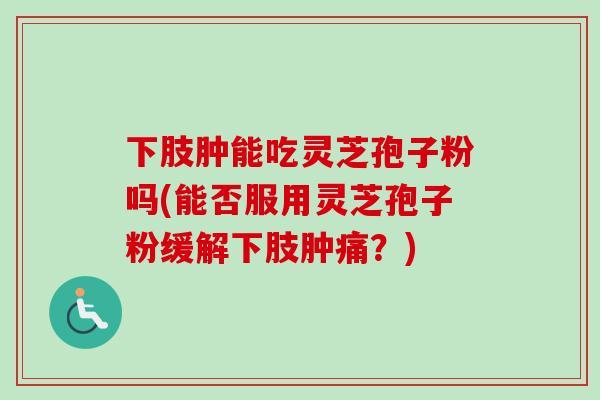 下肢肿能吃灵芝孢子粉吗(能否服用灵芝孢子粉缓解下肢肿痛?) 下肢肿能吃灵芝孢子粉吗(能否服用灵芝孢子粉缓解下肢肿痛?)