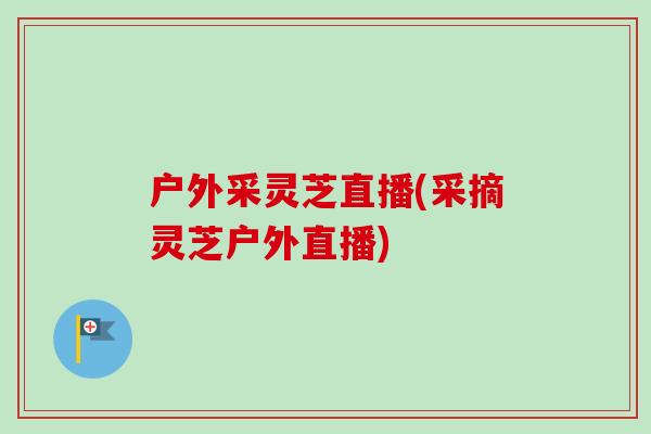 户外采灵芝直播(采摘灵芝户外直播) 户外采灵芝直播(采摘灵芝户外直播)