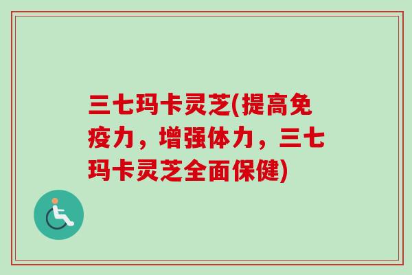 三七玛卡灵芝(提高免疫力，增强体力，三七玛卡灵芝全面保健)