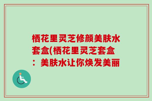 栖花里灵芝修颜美肤水套盒(栖花里灵芝套盒:美肤水让你焕发美丽 栖花里灵芝修颜美肤水套盒(栖花里灵芝套盒:美肤水让你焕发美丽