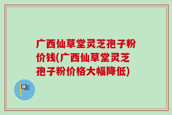 广西仙草堂灵芝孢子粉价钱(广西仙草堂灵芝孢子粉价格大幅降低) 广西仙草堂灵芝孢子粉价钱(广西仙草堂灵芝孢子粉价格大幅降低)