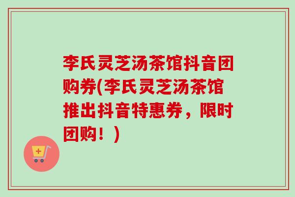 李氏灵芝汤茶馆抖音团购券(李氏灵芝汤茶馆推出抖音特惠券,限时团购!) 李氏灵芝汤茶馆抖音团购券(李氏灵芝汤茶馆推出抖音特惠券,限时团购!)