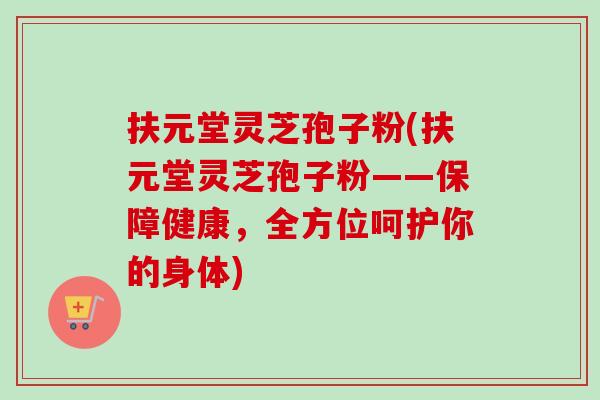 扶元堂灵芝孢子粉(扶元堂灵芝孢子粉——保障健康,全方位呵护你的身体) 扶元堂灵芝孢子粉(扶元堂灵芝孢子粉——保障健康,全方位呵护你的身体)