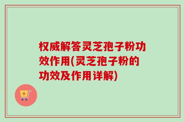 权威解答灵芝孢子粉功效作用(灵芝孢子粉的功效及作用详解) 权威解答灵芝孢子粉功效作用(灵芝孢子粉的功效及作用详解)