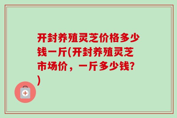 开封养殖灵芝价格多少钱一斤(开封养殖灵芝市场价,一斤多少钱?) 开封养殖灵芝价格多少钱一斤(开封养殖灵芝市场价,一斤多少钱?)
